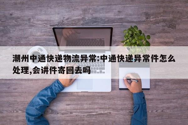 潮州中通快递物流异常:中通快递异常件怎么处理,会讲件寄回去吗
