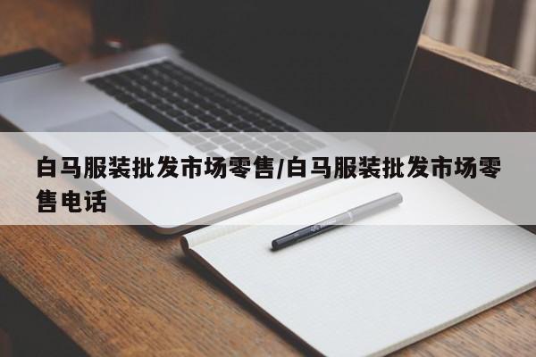 白马服装批发市场零售/白马服装批发市场零售电话