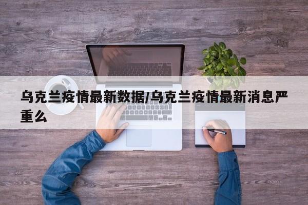 乌克兰疫情最新数据/乌克兰疫情最新消息严重么