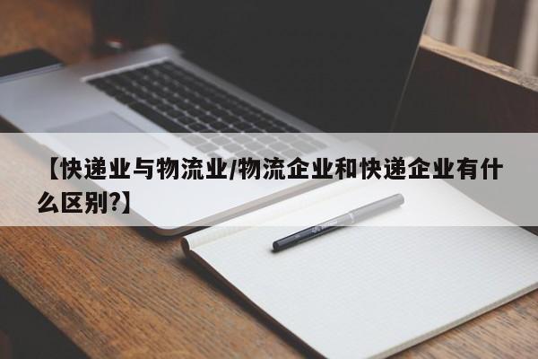 【快递业与物流业/物流企业和快递企业有什么区别?】