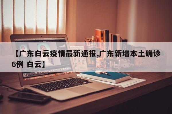 【广东白云疫情最新通报,广东新增本土确诊6例 白云】