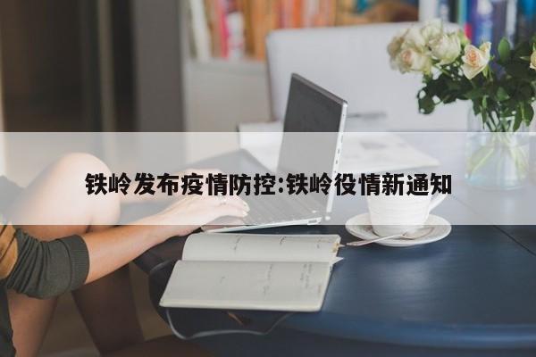 铁岭发布疫情防控:铁岭役情新通知